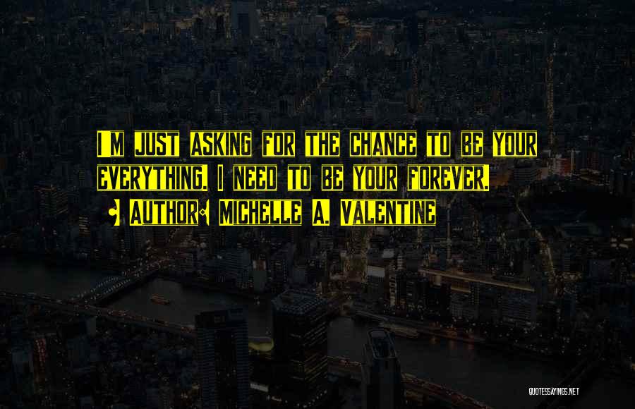 Michelle A. Valentine Quotes: I'm Just Asking For The Chance To Be Your Everything. I Need To Be Your Forever.