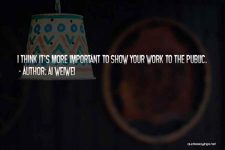 Ai Weiwei Quotes: I Think It's More Important To Show Your Work To The Public.