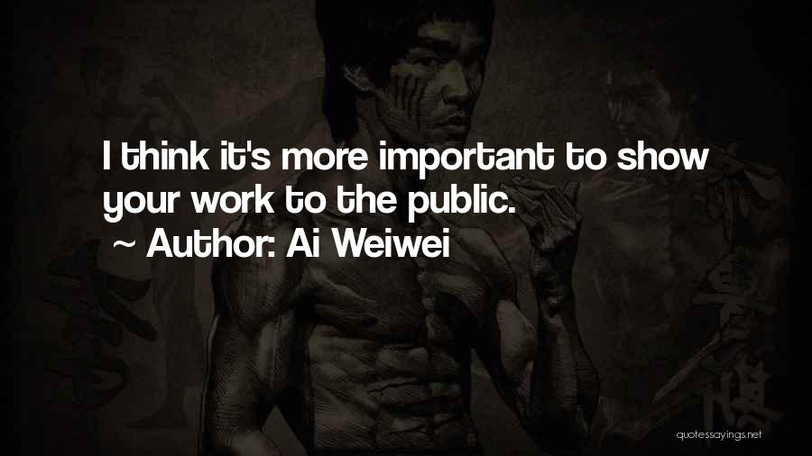 Ai Weiwei Quotes: I Think It's More Important To Show Your Work To The Public.