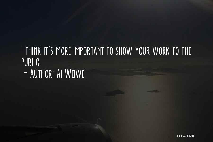 Ai Weiwei Quotes: I Think It's More Important To Show Your Work To The Public.
