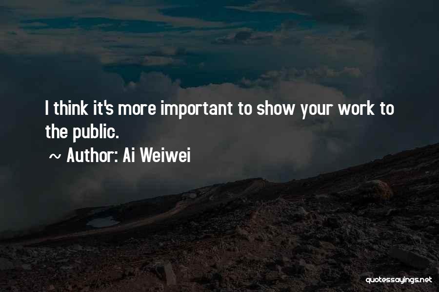 Ai Weiwei Quotes: I Think It's More Important To Show Your Work To The Public.