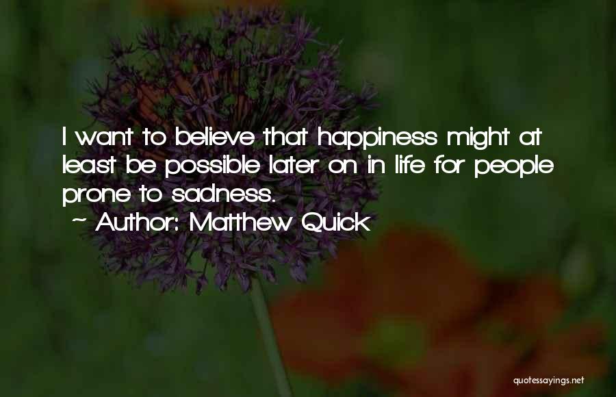 Matthew Quick Quotes: I Want To Believe That Happiness Might At Least Be Possible Later On In Life For People Prone To Sadness.