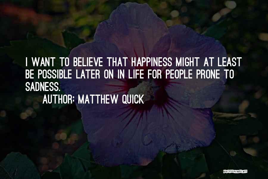 Matthew Quick Quotes: I Want To Believe That Happiness Might At Least Be Possible Later On In Life For People Prone To Sadness.