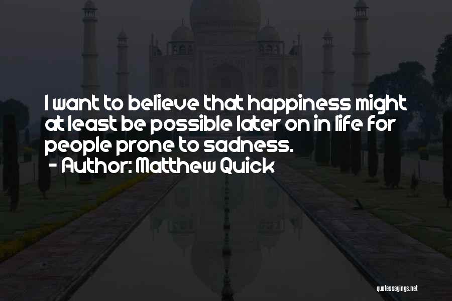 Matthew Quick Quotes: I Want To Believe That Happiness Might At Least Be Possible Later On In Life For People Prone To Sadness.