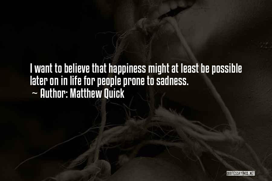 Matthew Quick Quotes: I Want To Believe That Happiness Might At Least Be Possible Later On In Life For People Prone To Sadness.