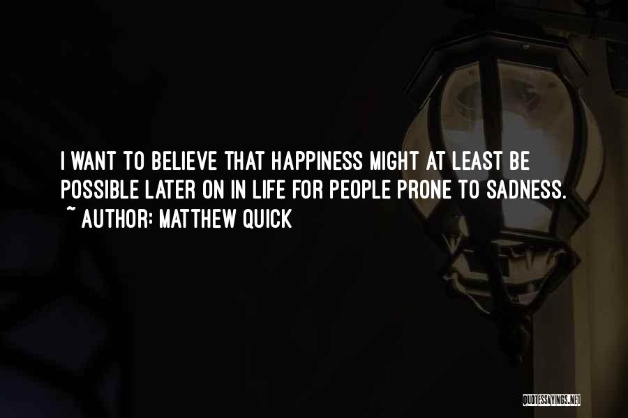 Matthew Quick Quotes: I Want To Believe That Happiness Might At Least Be Possible Later On In Life For People Prone To Sadness.