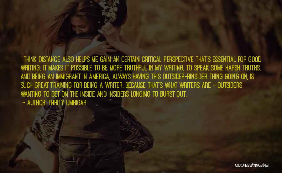 Thrity Umrigar Quotes: I Think Distance Also Helps Me Gain An Certain Critical Perspective That's Essential For Good Writing. It Makes It Possible