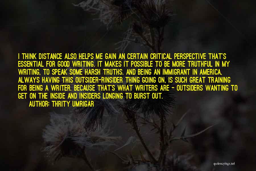 Thrity Umrigar Quotes: I Think Distance Also Helps Me Gain An Certain Critical Perspective That's Essential For Good Writing. It Makes It Possible