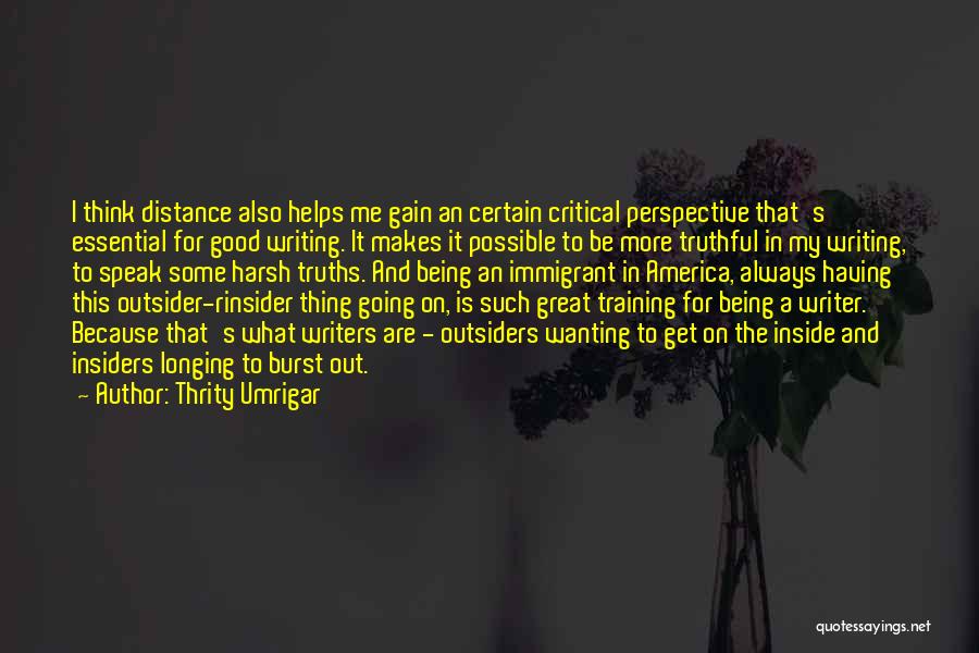 Thrity Umrigar Quotes: I Think Distance Also Helps Me Gain An Certain Critical Perspective That's Essential For Good Writing. It Makes It Possible