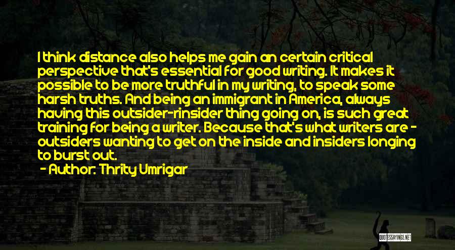 Thrity Umrigar Quotes: I Think Distance Also Helps Me Gain An Certain Critical Perspective That's Essential For Good Writing. It Makes It Possible