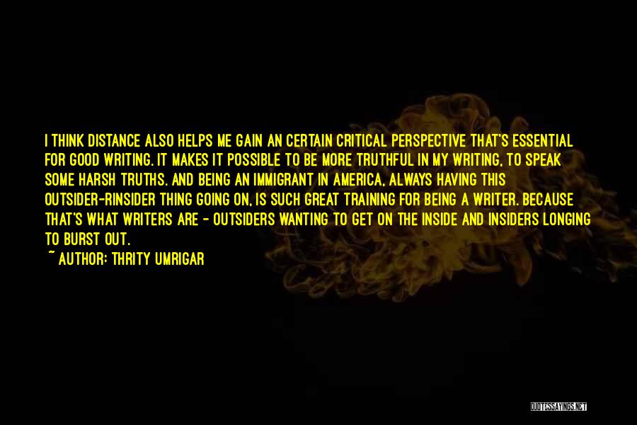 Thrity Umrigar Quotes: I Think Distance Also Helps Me Gain An Certain Critical Perspective That's Essential For Good Writing. It Makes It Possible