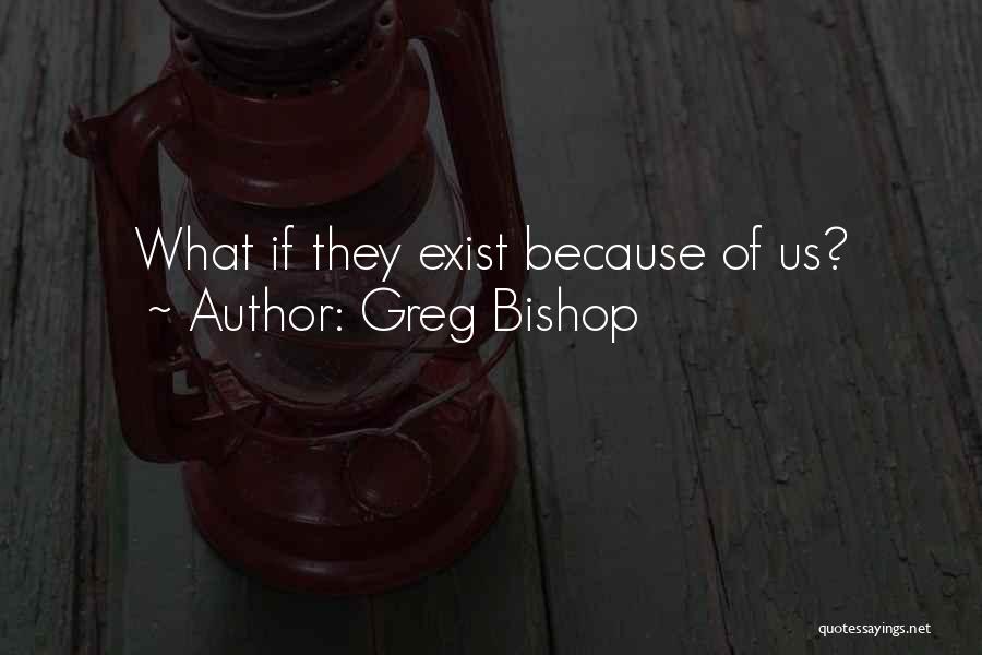 Greg Bishop Quotes: What If They Exist Because Of Us?