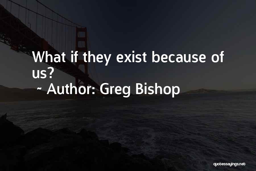 Greg Bishop Quotes: What If They Exist Because Of Us?