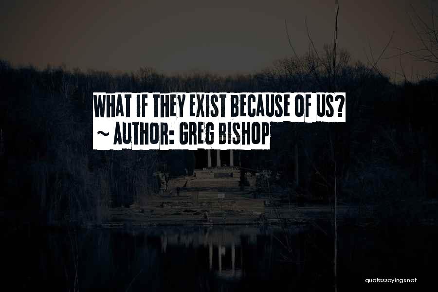 Greg Bishop Quotes: What If They Exist Because Of Us?