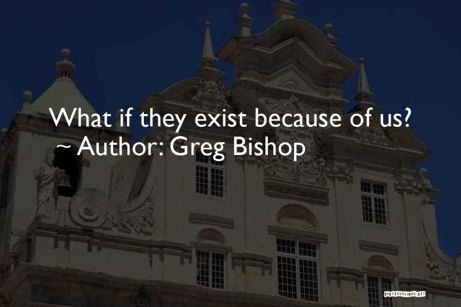 Greg Bishop Quotes: What If They Exist Because Of Us?