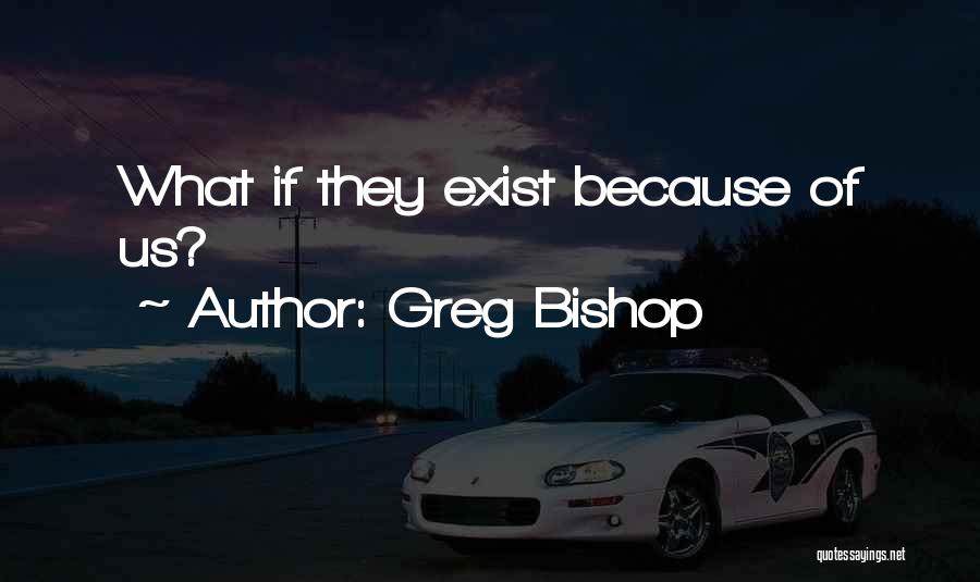 Greg Bishop Quotes: What If They Exist Because Of Us?