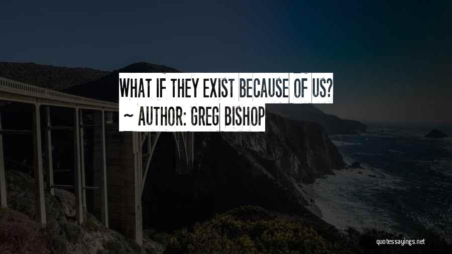 Greg Bishop Quotes: What If They Exist Because Of Us?