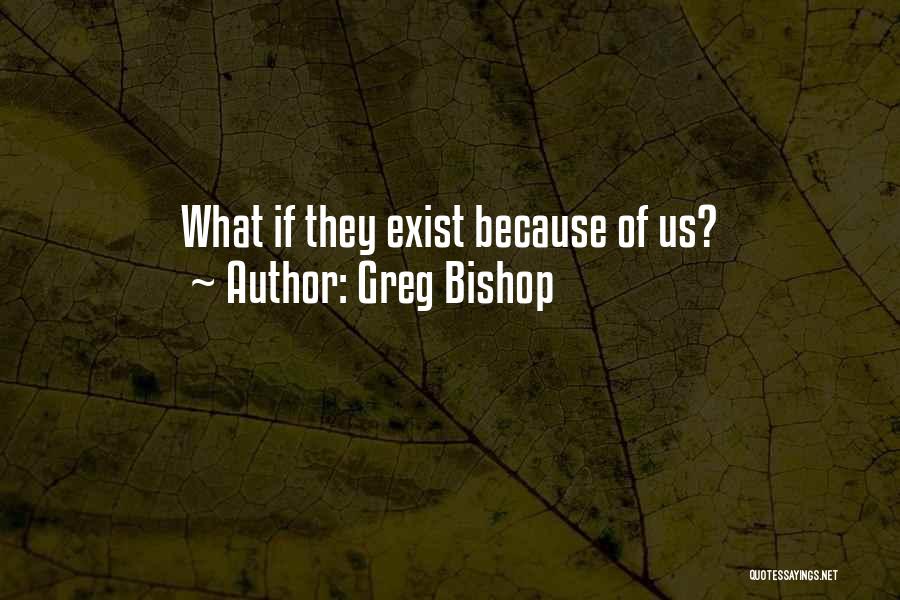 Greg Bishop Quotes: What If They Exist Because Of Us?