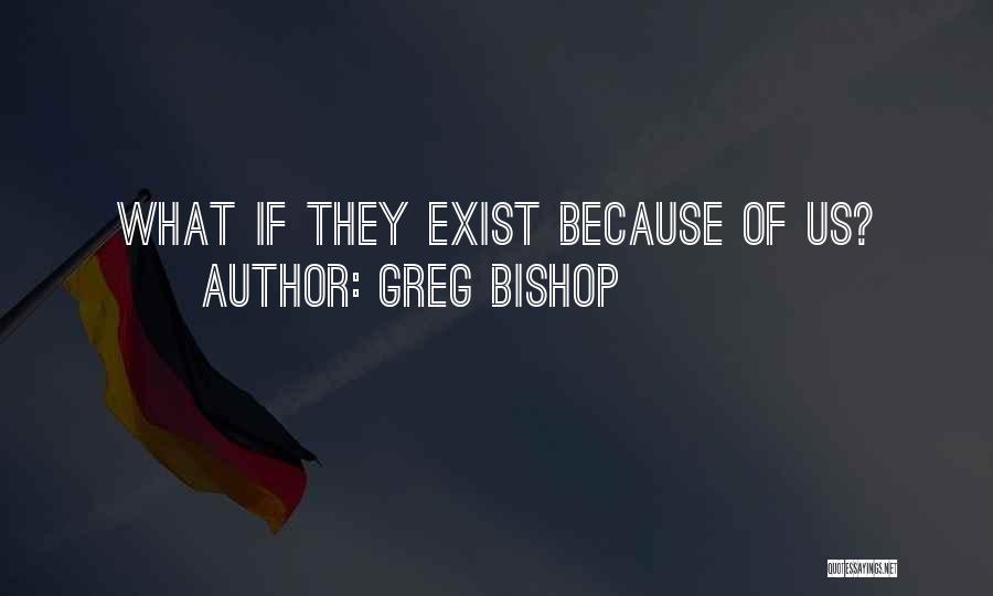 Greg Bishop Quotes: What If They Exist Because Of Us?