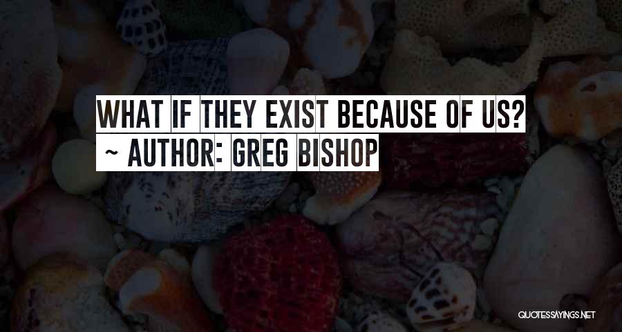 Greg Bishop Quotes: What If They Exist Because Of Us?