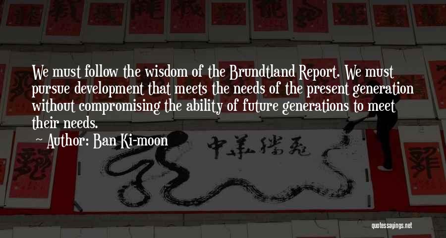 Ban Ki-moon Quotes: We Must Follow The Wisdom Of The Brundtland Report. We Must Pursue Development That Meets The Needs Of The Present