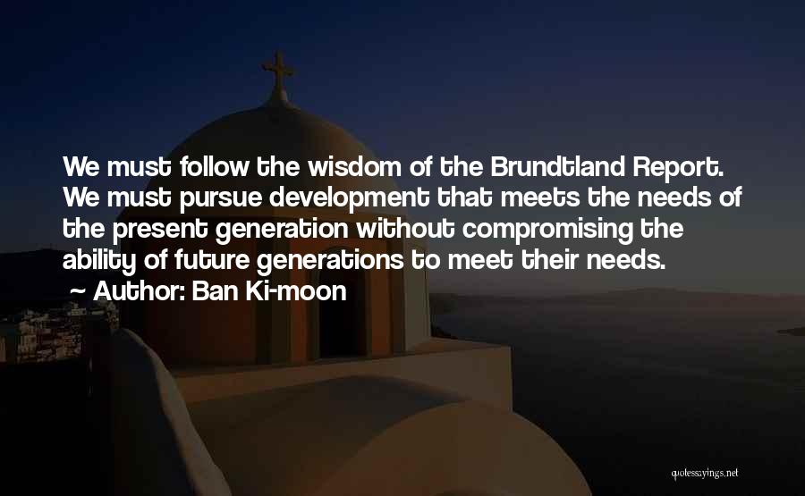 Ban Ki-moon Quotes: We Must Follow The Wisdom Of The Brundtland Report. We Must Pursue Development That Meets The Needs Of The Present