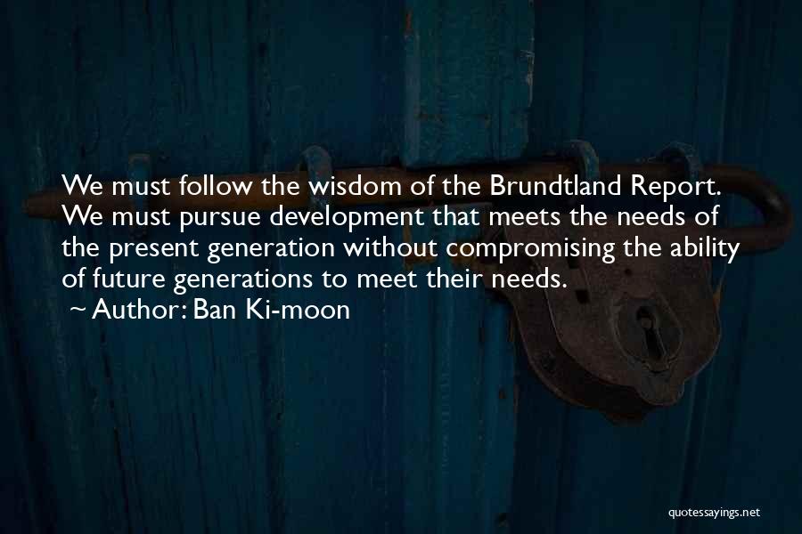Ban Ki-moon Quotes: We Must Follow The Wisdom Of The Brundtland Report. We Must Pursue Development That Meets The Needs Of The Present