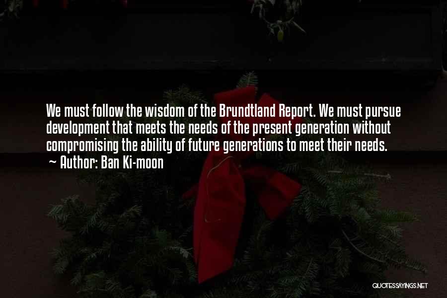 Ban Ki-moon Quotes: We Must Follow The Wisdom Of The Brundtland Report. We Must Pursue Development That Meets The Needs Of The Present
