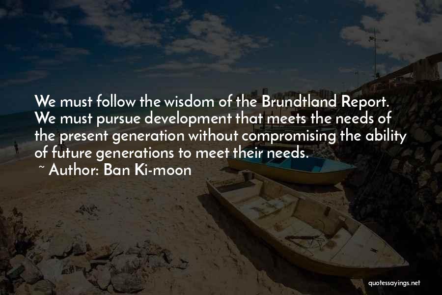 Ban Ki-moon Quotes: We Must Follow The Wisdom Of The Brundtland Report. We Must Pursue Development That Meets The Needs Of The Present