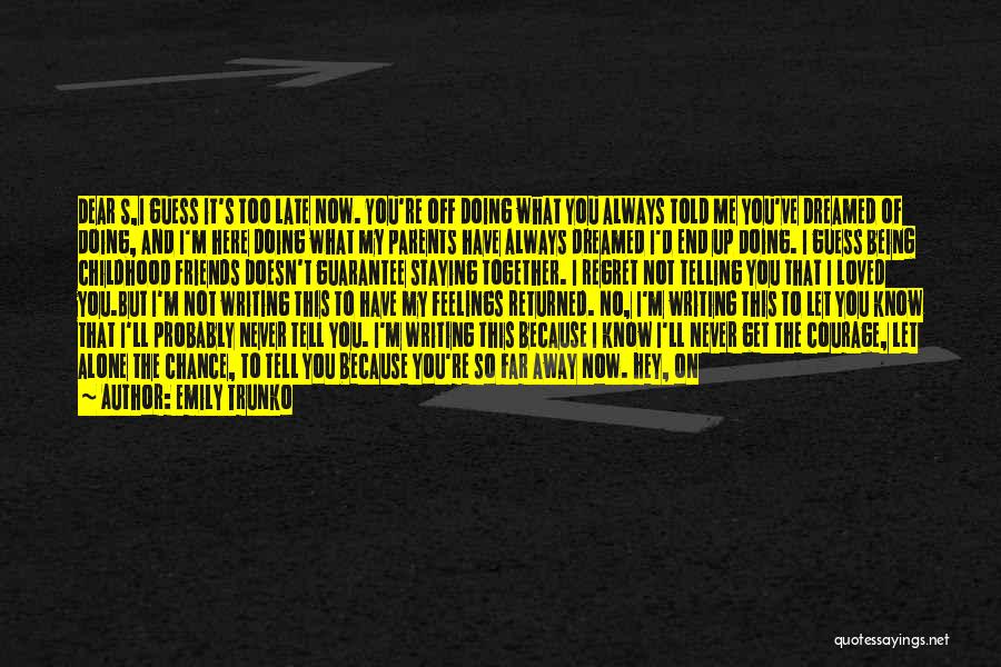 Emily Trunko Quotes: Dear S,i Guess It's Too Late Now. You're Off Doing What You Always Told Me You've Dreamed Of Doing, And