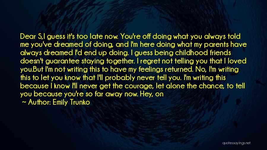 Emily Trunko Quotes: Dear S,i Guess It's Too Late Now. You're Off Doing What You Always Told Me You've Dreamed Of Doing, And