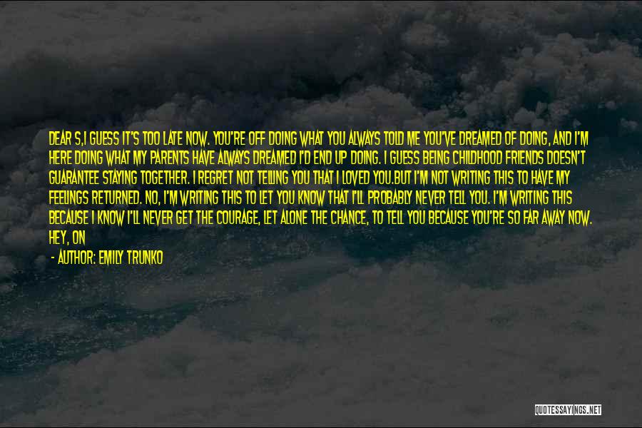 Emily Trunko Quotes: Dear S,i Guess It's Too Late Now. You're Off Doing What You Always Told Me You've Dreamed Of Doing, And