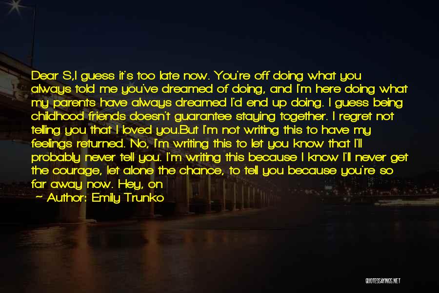 Emily Trunko Quotes: Dear S,i Guess It's Too Late Now. You're Off Doing What You Always Told Me You've Dreamed Of Doing, And