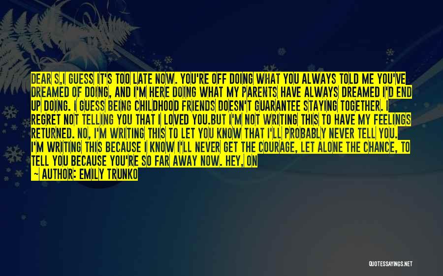 Emily Trunko Quotes: Dear S,i Guess It's Too Late Now. You're Off Doing What You Always Told Me You've Dreamed Of Doing, And