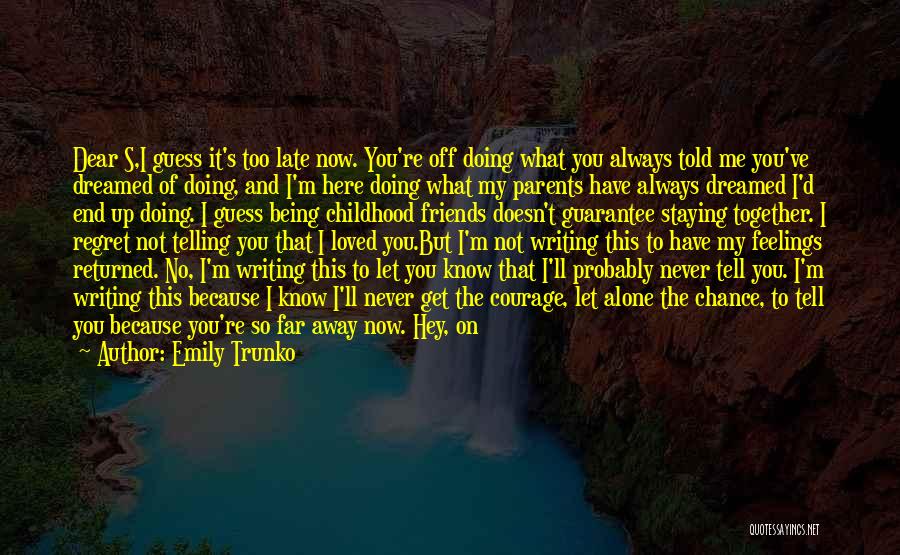 Emily Trunko Quotes: Dear S,i Guess It's Too Late Now. You're Off Doing What You Always Told Me You've Dreamed Of Doing, And