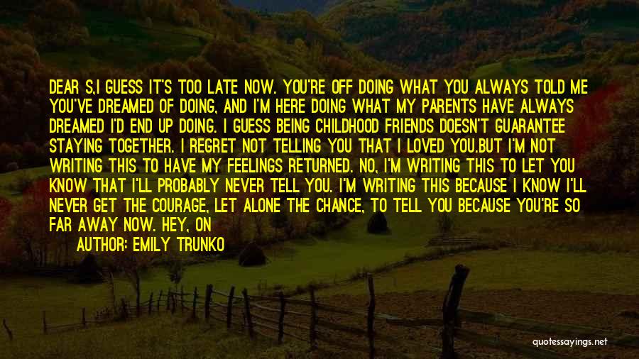 Emily Trunko Quotes: Dear S,i Guess It's Too Late Now. You're Off Doing What You Always Told Me You've Dreamed Of Doing, And