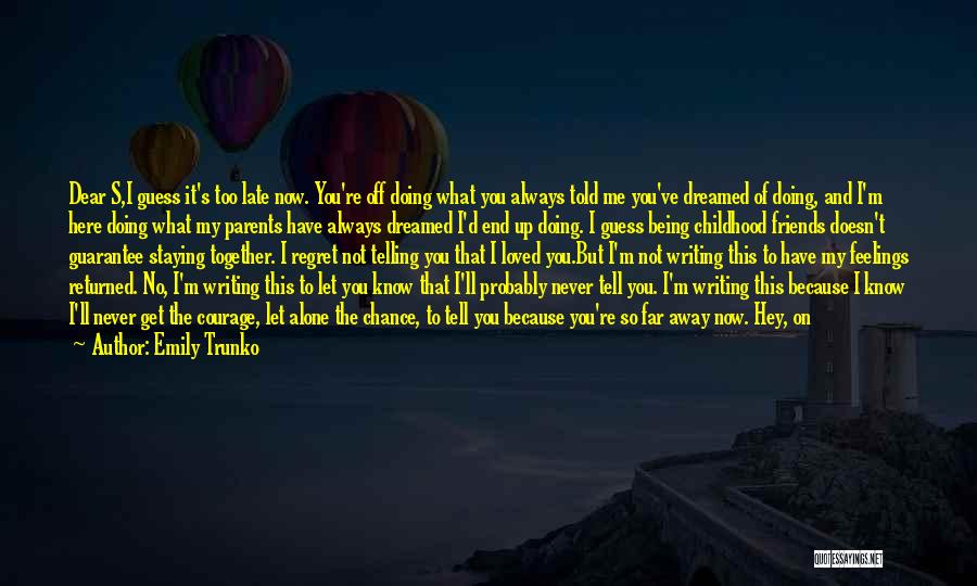 Emily Trunko Quotes: Dear S,i Guess It's Too Late Now. You're Off Doing What You Always Told Me You've Dreamed Of Doing, And