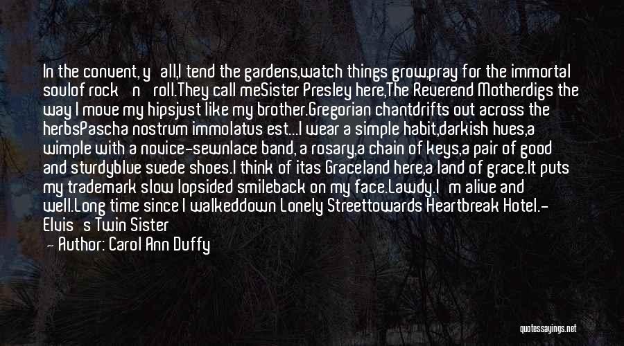 Carol Ann Duffy Quotes: In The Convent, Y'all,i Tend The Gardens,watch Things Grow,pray For The Immortal Soulof Rock 'n' Roll.they Call Mesister Presley Here,the