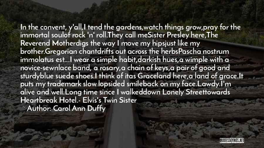 Carol Ann Duffy Quotes: In The Convent, Y'all,i Tend The Gardens,watch Things Grow,pray For The Immortal Soulof Rock 'n' Roll.they Call Mesister Presley Here,the