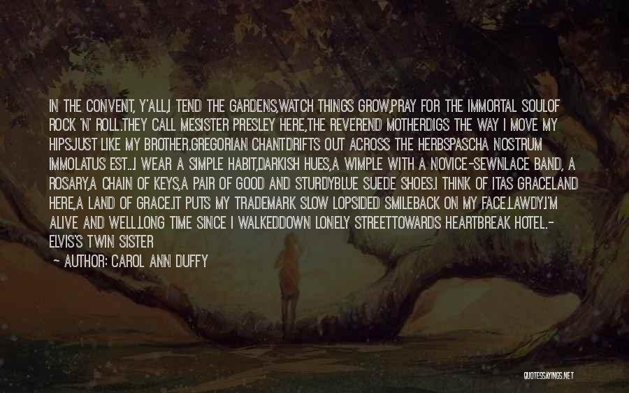 Carol Ann Duffy Quotes: In The Convent, Y'all,i Tend The Gardens,watch Things Grow,pray For The Immortal Soulof Rock 'n' Roll.they Call Mesister Presley Here,the