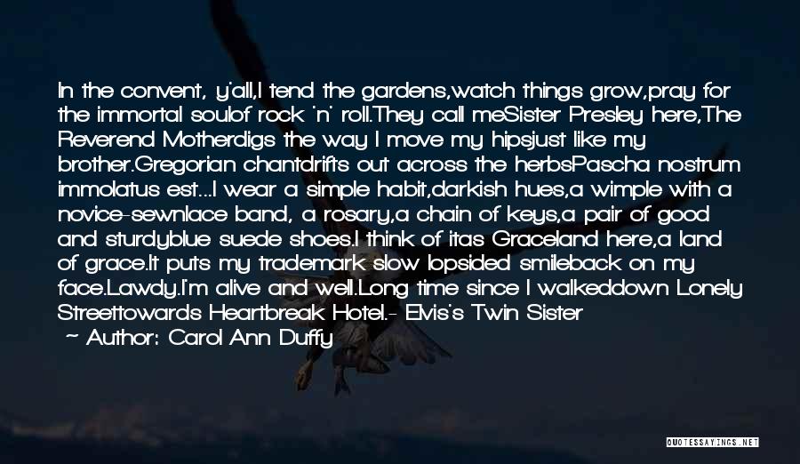 Carol Ann Duffy Quotes: In The Convent, Y'all,i Tend The Gardens,watch Things Grow,pray For The Immortal Soulof Rock 'n' Roll.they Call Mesister Presley Here,the