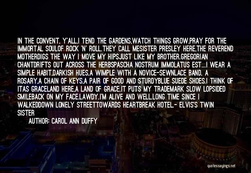 Carol Ann Duffy Quotes: In The Convent, Y'all,i Tend The Gardens,watch Things Grow,pray For The Immortal Soulof Rock 'n' Roll.they Call Mesister Presley Here,the