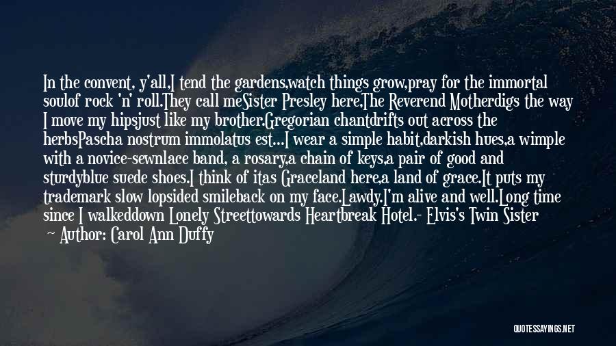 Carol Ann Duffy Quotes: In The Convent, Y'all,i Tend The Gardens,watch Things Grow,pray For The Immortal Soulof Rock 'n' Roll.they Call Mesister Presley Here,the
