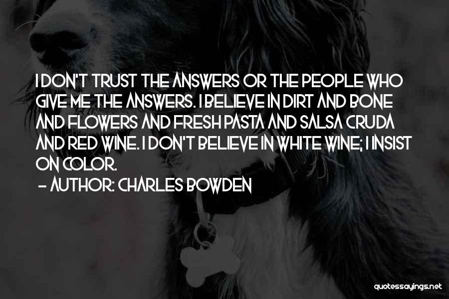 Charles Bowden Quotes: I Don't Trust The Answers Or The People Who Give Me The Answers. I Believe In Dirt And Bone And