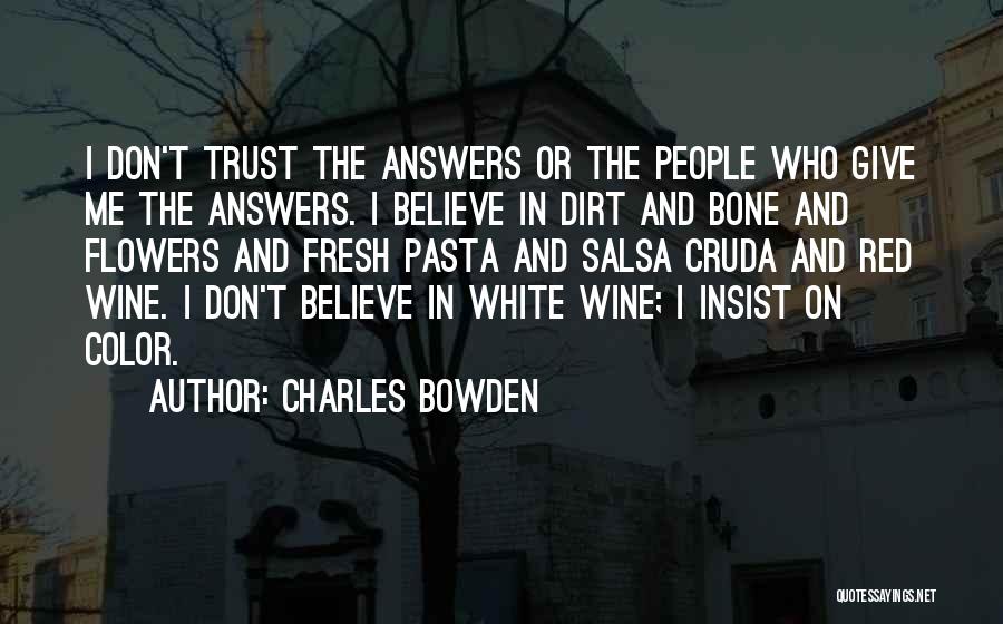 Charles Bowden Quotes: I Don't Trust The Answers Or The People Who Give Me The Answers. I Believe In Dirt And Bone And