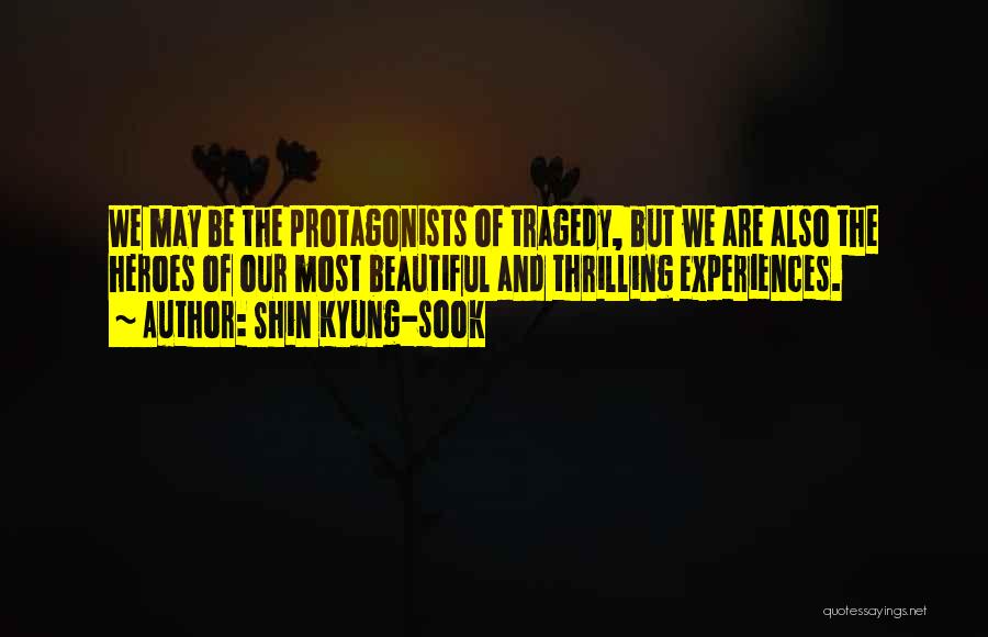 Shin Kyung-sook Quotes: We May Be The Protagonists Of Tragedy, But We Are Also The Heroes Of Our Most Beautiful And Thrilling Experiences.