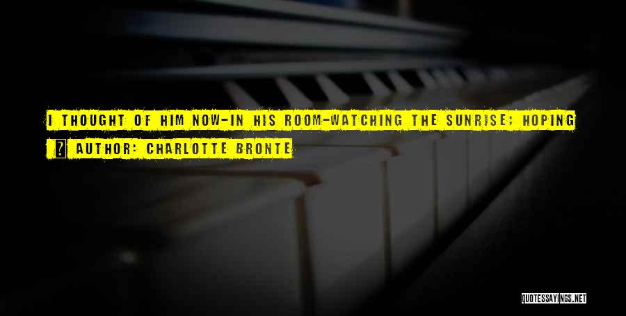 Charlotte Bronte Quotes: I Thought Of Him Now-in His Room-watching The Sunrise; Hoping I Should Soon Come To Say I Would Stay With