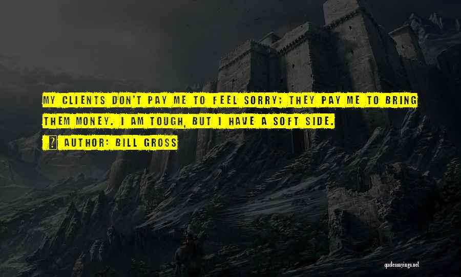 Bill Gross Quotes: My Clients Don't Pay Me To Feel Sorry; They Pay Me To Bring Them Money. I Am Tough, But I