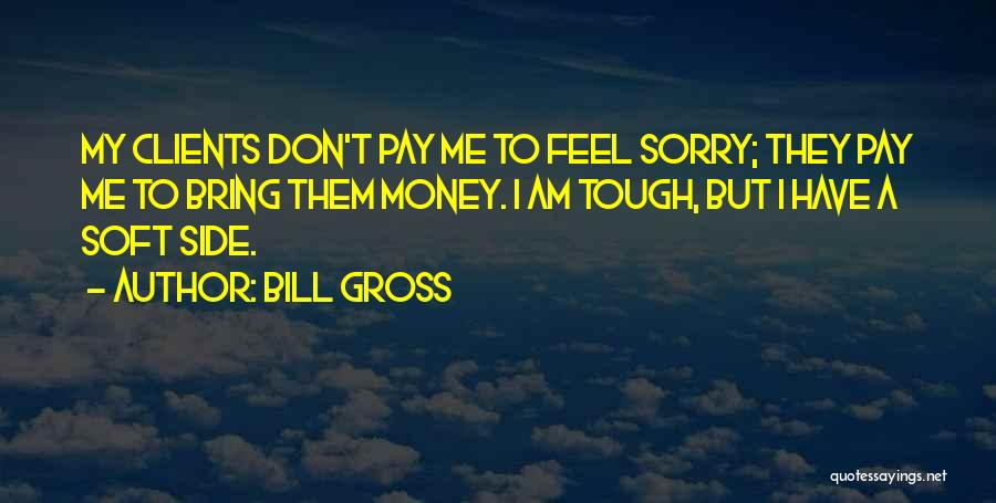 Bill Gross Quotes: My Clients Don't Pay Me To Feel Sorry; They Pay Me To Bring Them Money. I Am Tough, But I
