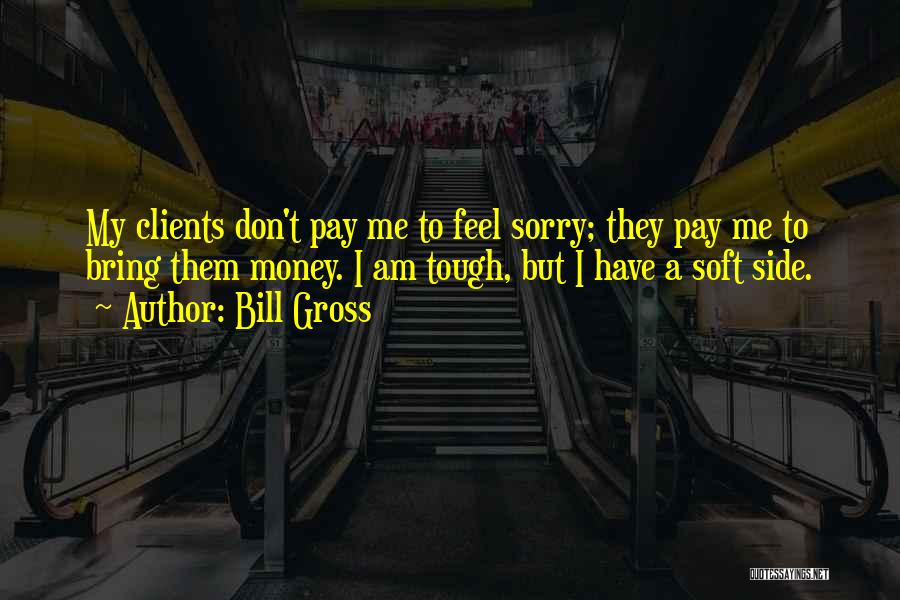 Bill Gross Quotes: My Clients Don't Pay Me To Feel Sorry; They Pay Me To Bring Them Money. I Am Tough, But I